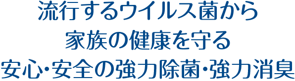 流行するウイルス菌から家族の健康を守る安心・安全の強力除菌・強力消臭